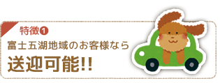 特徴１ 富士五湖地域のお客様なら送迎可能！！